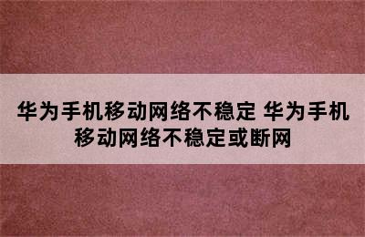 华为手机移动网络不稳定 华为手机移动网络不稳定或断网